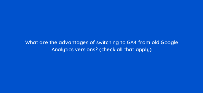 what are the advantages of switching to ga4 from old google analytics versions check all that apply 111851