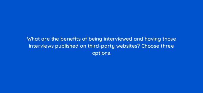 what are the benefits of being interviewed and having those interviews published on third party websites choose three options 36483