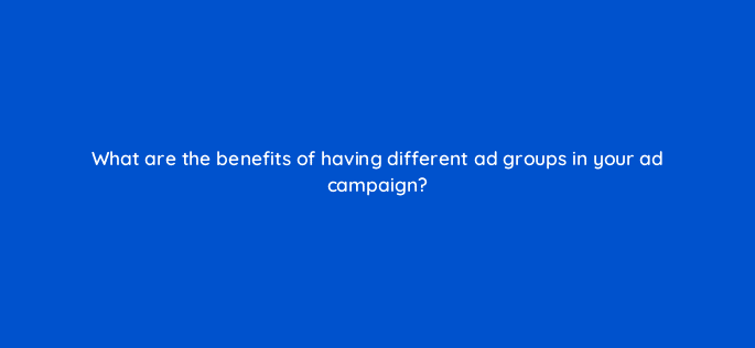 what are the benefits of having different ad groups in your ad campaign 82019