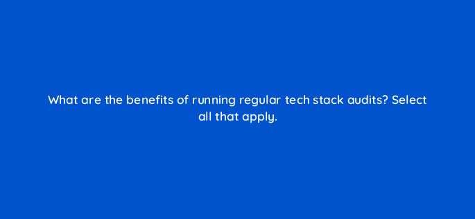 what are the benefits of running regular tech stack audits select all that apply 34157