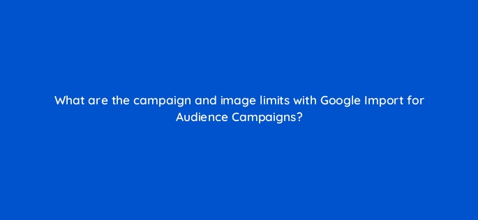 what are the campaign and image limits with google import for audience campaigns 18421