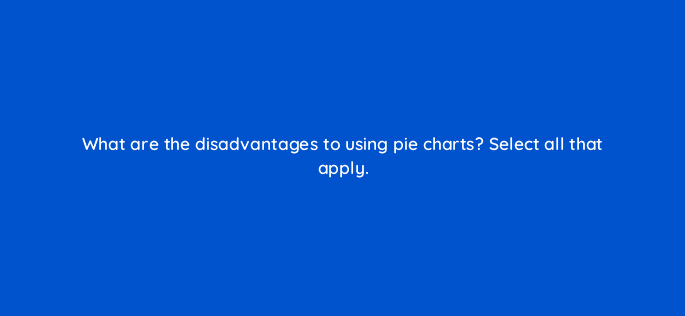 what are the disadvantages to using pie charts select all that apply 34017