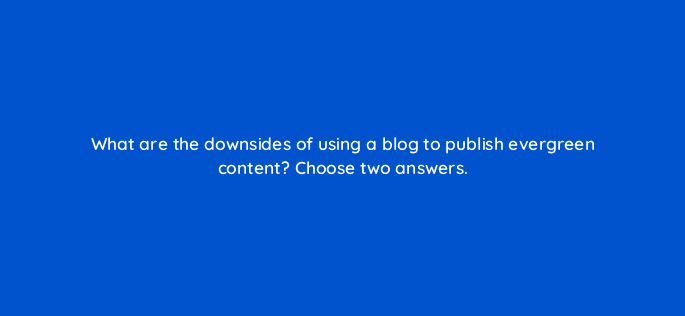 what are the downsides of using a blog to publish evergreen content choose two answers 28040
