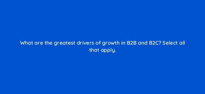 what are the greatest drivers of growth in b2b and b2c select all that apply 123739
