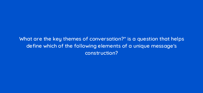 what are the key themes of conversation is a question that helps define which of the following elements of a unique messages construction 82064