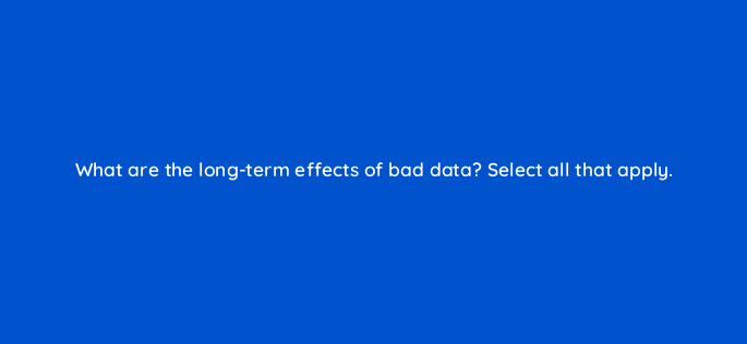 what are the long term effects of bad data select all that apply 33993