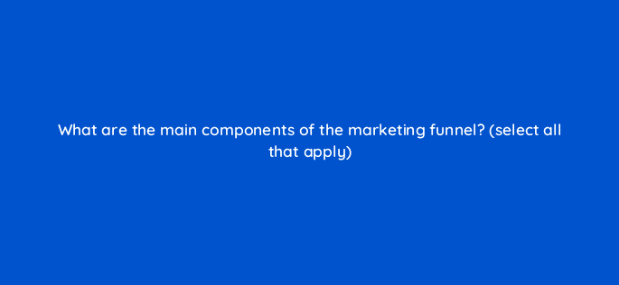 what are the main components of the marketing funnel select all that apply 98649