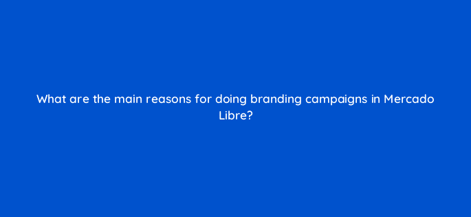 what are the main reasons for doing branding campaigns in mercado libre 126770 2