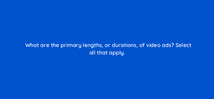 what are the primary lengths or durations of video ads select all that apply 80314