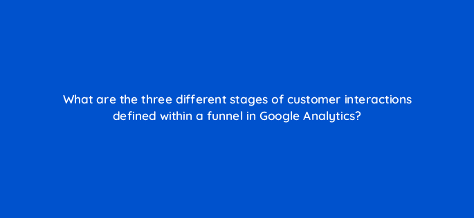 what are the three different stages of customer interactions defined within a funnel in google analytics 10816
