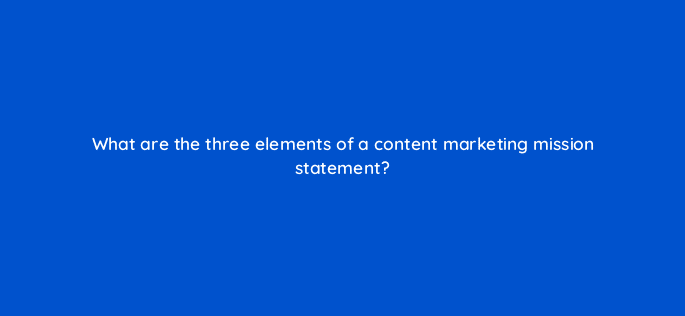 what are the three elements of a content marketing mission statement 96857