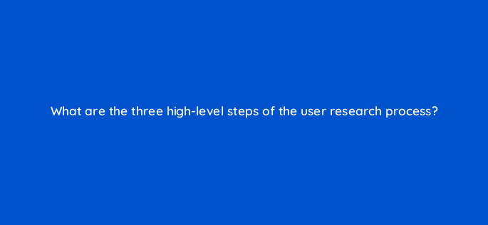 what are the three high level steps of the user research process 4400