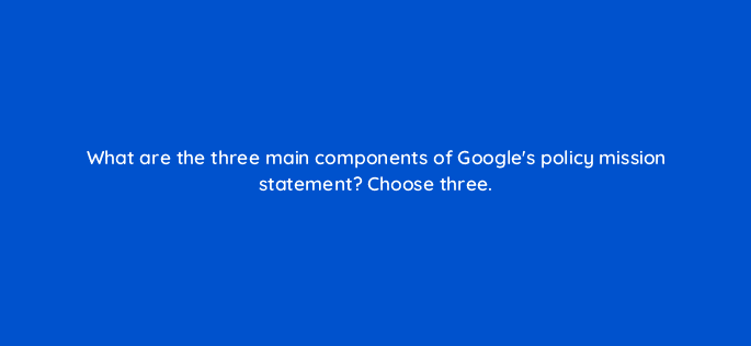 what are the three main components of googles policy mission statement choose three 78871