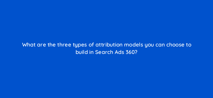 what are the three types of attribution models you can choose to build in search ads 360 96117