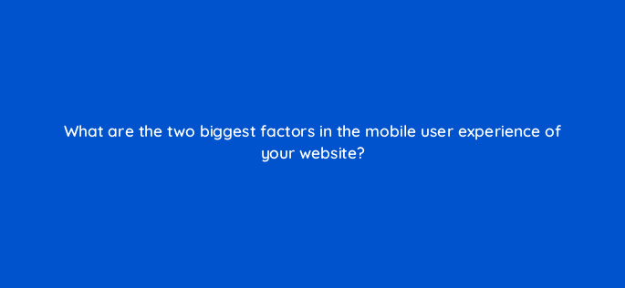what are the two biggest factors in the mobile user experience of your website 44879