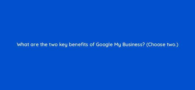 what are the two key benefits of google my business choose two 30957