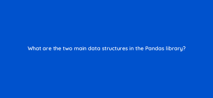 what are the two main data structures in the pandas library 83775