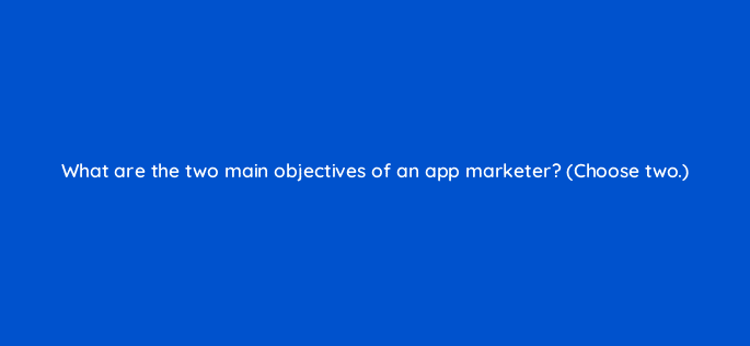 what are the two main objectives of an app marketer choose two 24620