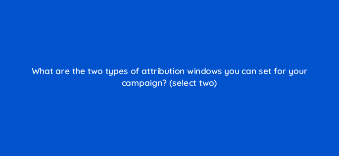 what are the two types of attribution windows you can set for your campaign select two 82162