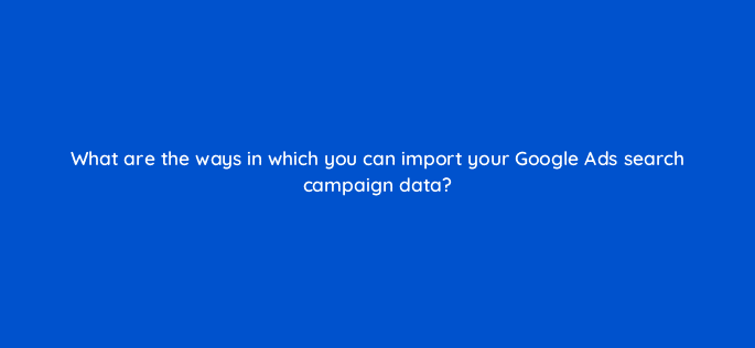 what are the ways in which you can import your google ads search campaign data 80438
