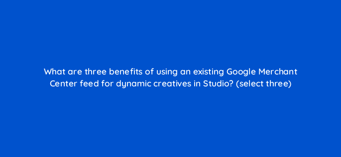 what are three benefits of using an existing google merchant center feed for dynamic creatives in studio select three 9845