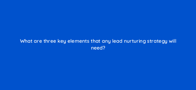 what are three key elements that any lead nurturing strategy will need 4961