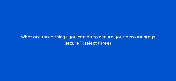what are three things you can do to esnure your account stays secure select three 81962