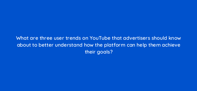 what are three user trends on youtube that advertisers should know about to better understand how the platform can help them achieve their goals 112018