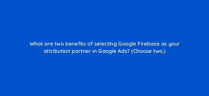 what are two benefits of selecting google firebase as your attribution partner in google ads choose two 19597
