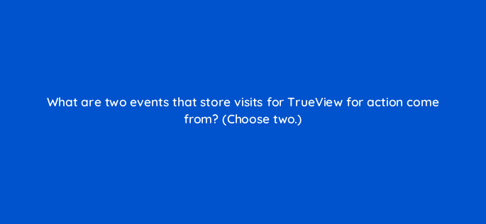 what are two events that store visits for trueview for action come from choose two 20286