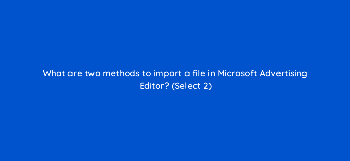 what are two methods to import a file in microsoft advertising editor select 2 29674
