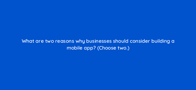 what are two reasons why businesses should consider building a mobile app choose two 24579