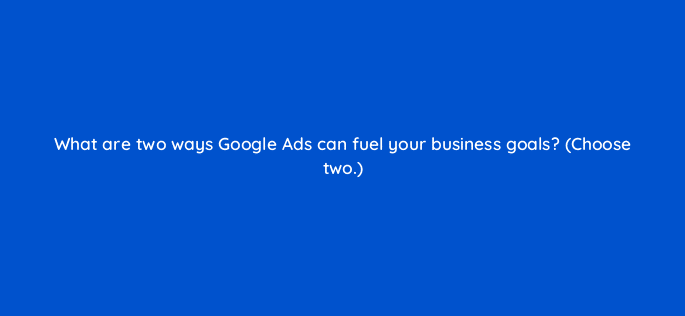 what are two ways google ads can fuel your business goals choose two 20612