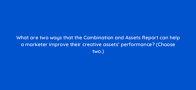 what are two ways that the combination and assets report can help a marketer improve their creative assets performance choose two 122064