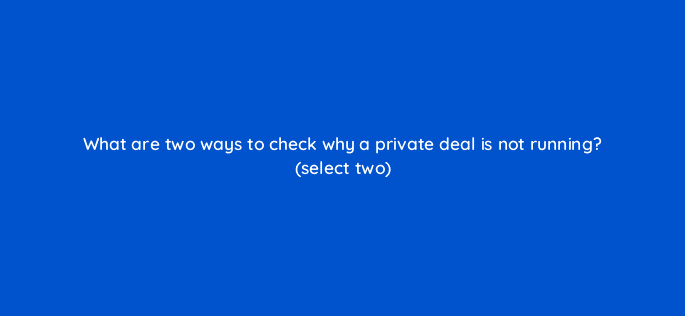 what are two ways to check why a private deal is not running select two 10038