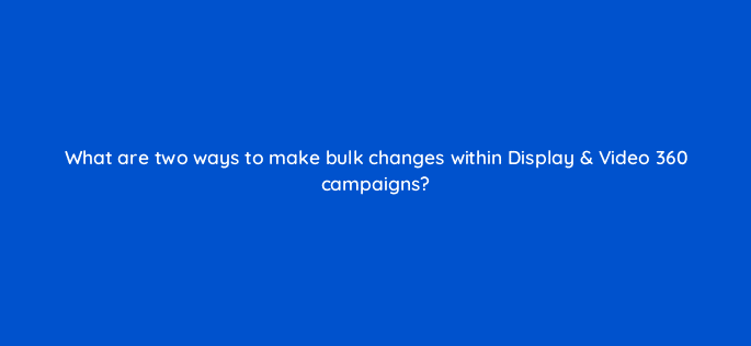 what are two ways to make bulk changes within display video 360 campaigns 9952