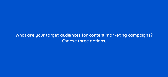 what are your target audiences for content marketing campaigns choose three options 36487