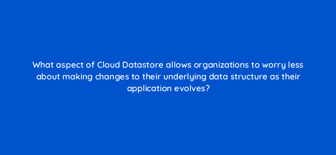 what aspect of cloud datastore allows organizations to worry less about making changes to their underlying data structure as their application evolves 26537