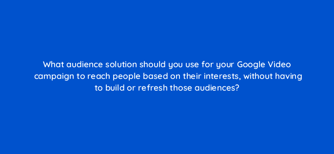 what audience solution should you use for your google video campaign to reach people based on their interests without having to build or refresh those audiences 112128