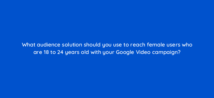 what audience solution should you use to reach female users who are 18 to 24 years old with your google video campaign 112050