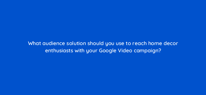 what audience solution should you use to reach home decor enthusiasts with your google video campaign 111995
