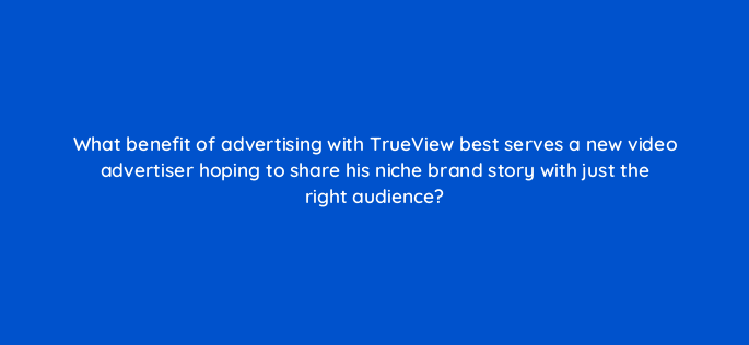 what benefit of advertising with trueview best serves a new video advertiser hoping to share his niche brand story with just the right audience 2569