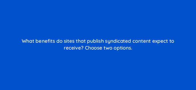 what benefits do sites that publish syndicated content expect to receive choose two options 36482