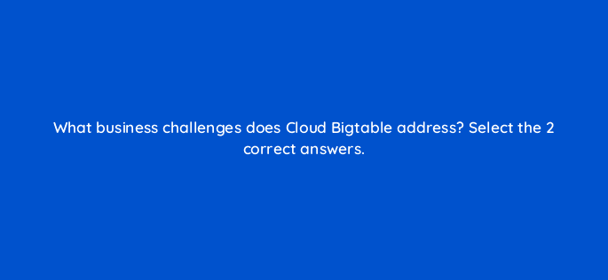what business challenges does cloud bigtable address select the 2 correct answers 26576