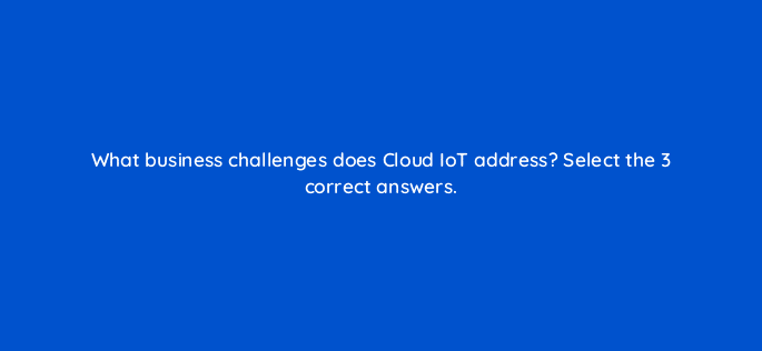 what business challenges does cloud iot address select the 3 correct answers 26601