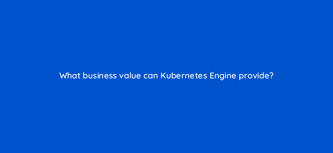 what business value can kubernetes engine provide 26478