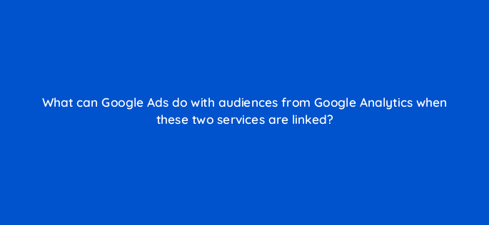 what can google ads do with audiences from google analytics when these two services are linked 99455