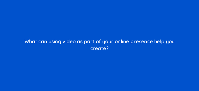 what can using video as part of your online presence help you create 7079