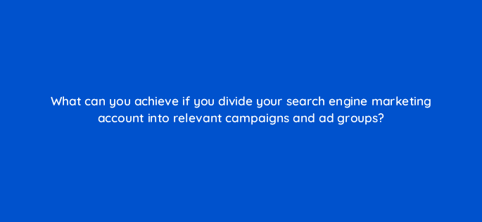 what can you achieve if you divide your search engine marketing account into relevant campaigns and ad groups 7205