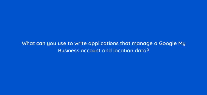 what can you use to write applications that manage a google my business account and location data 14629